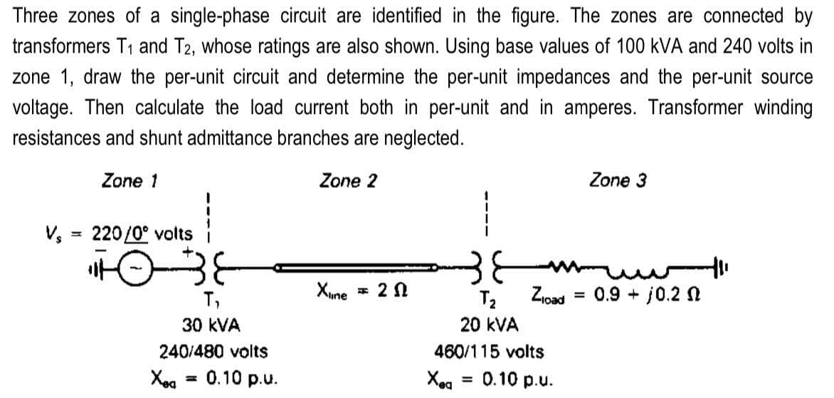 Three zones of a single-phase circuit are identified in the figure. The zones are connected by
transformers T₁ and T2, whose ratings are also shown. Using base values of 100 kVA and 240 volts in
zone 1, draw the per-unit circuit and determine the per-unit impedances and the per-unit source
voltage. Then calculate the load current both in per-unit and in amperes. Transformer winding
resistances and shunt admittance branches are neglected.
Zone 1
Zone 2
V₂
=
220/0° volts
+0-38
T,
30 KVA
240/480 volts
Xeq
0.10 p.u.
Xiline
= 20
Zload
T₂
20 kVA
460/115 volts
Xea 0.10 p.u.
=
Zone 3
0.9 - 10.20