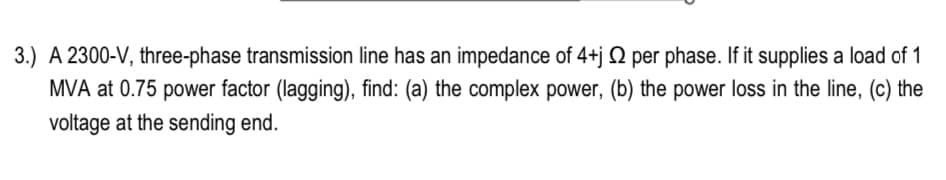 3.) A 2300-V, three-phase transmission line has an impedance of 4+j 2 per phase. If it supplies a load of 1
MVA at 0.75 power factor (lagging), find: (a) the complex power, (b) the power loss in the line, (c) the
voltage at the sending end.