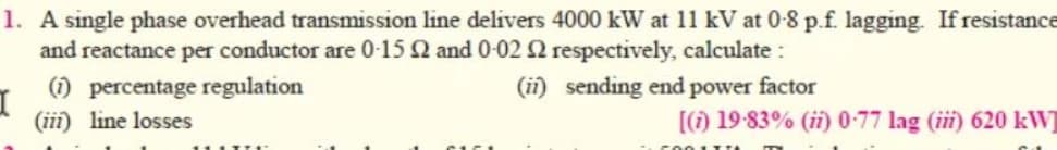 1. A single phase overhead transmission line delivers 4000 kW at 11 kV at 0-8 p.f. lagging. If resistance
and reactance per conductor are 0-15 2 and 0-02 2 respectively, calculate:
(1) percentage regulation
(ii) sending end power factor
(iii) line losses
I
11 LTTE
[(1) 19-83% (ii) 0-77 lag (iii) 620 kW]