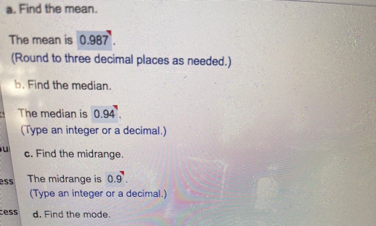 a. Find the mean.
The mean is 0.987
(Round to three decimal places as needed.)
b. Find the median.
The median is 0.94.
(Type an integer or a decimal.)
c. Find the midrange.
The midrange is 0.9
Type an integer or a decimal.)
ess
cess
d. Find the mode.
