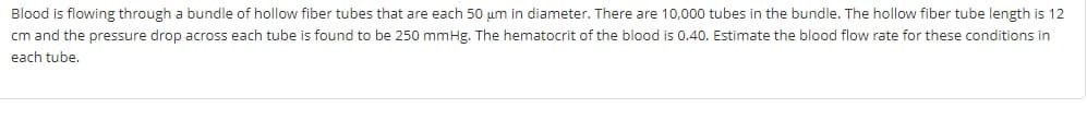 Blood is flowing through a bundle of hollow fiber tubes that are each 50 um in diameter. There are 10,000 tubes in the bundle. The hollow fiber tube length is 12
cm and the pressure drop across each tube is found to be 250 mmHg. The hematocrit of the blood is 0.40. Estimate the blood flow rate for these conditions in
each tube.
