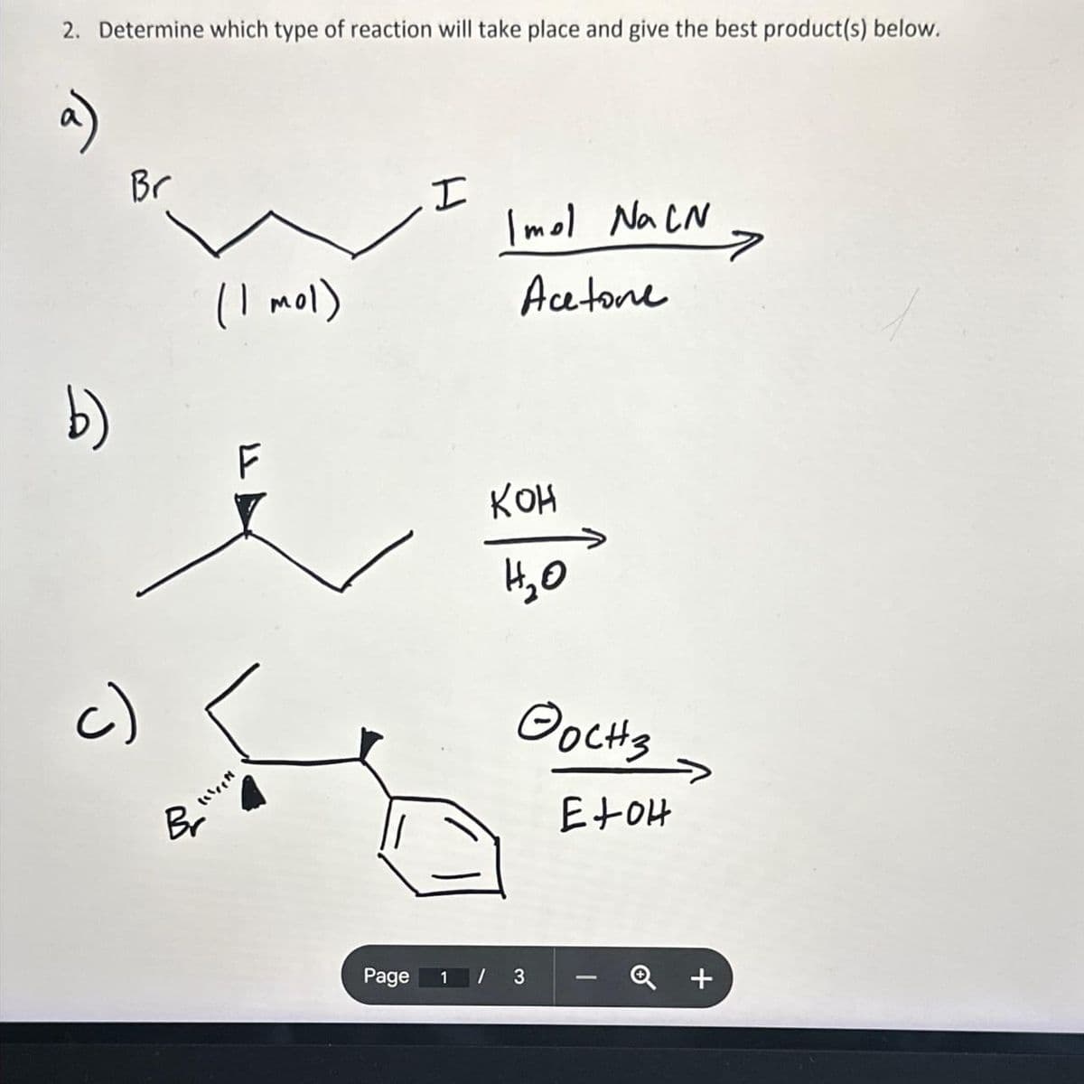 2. Determine which type of reaction will take place and give the best product(s) below.
4)
b)
Br
c)
Br
(1 mol)
F
I
Imol Na CN
Acetone
KOH
H₂0
досна
Page 1 / 3
EtOH
—
Q+