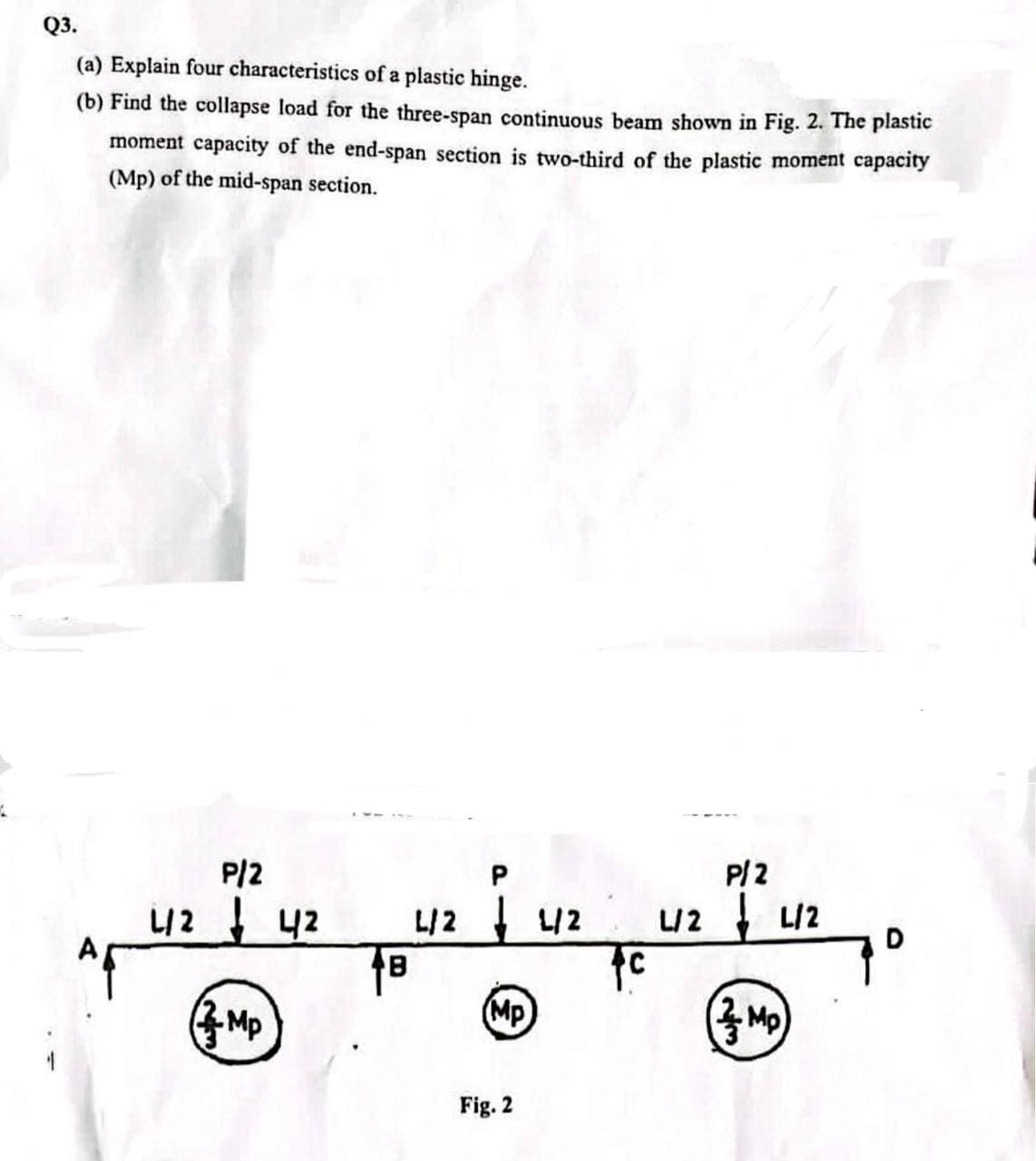 Q3.
(a) Explain four characteristics of a plastic hinge.
(b) Find the collapse load for the three-span continuous beam shown in Fig. 2. The plastic
moment capacity of the end-span section is two-third of the plastic moment capacity
(Mp) of the mid-span section.
P/2
P.
P/2
L/2 42
니2 니2
L2 니2
D
(Mp
Fig. 2
