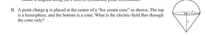 B. A point charge q is placed at the center of a "Ice cream cone" as shown. The top
is a hemisphere, and the bottom is a cone. What is the electric-field flux through
the cone only?
