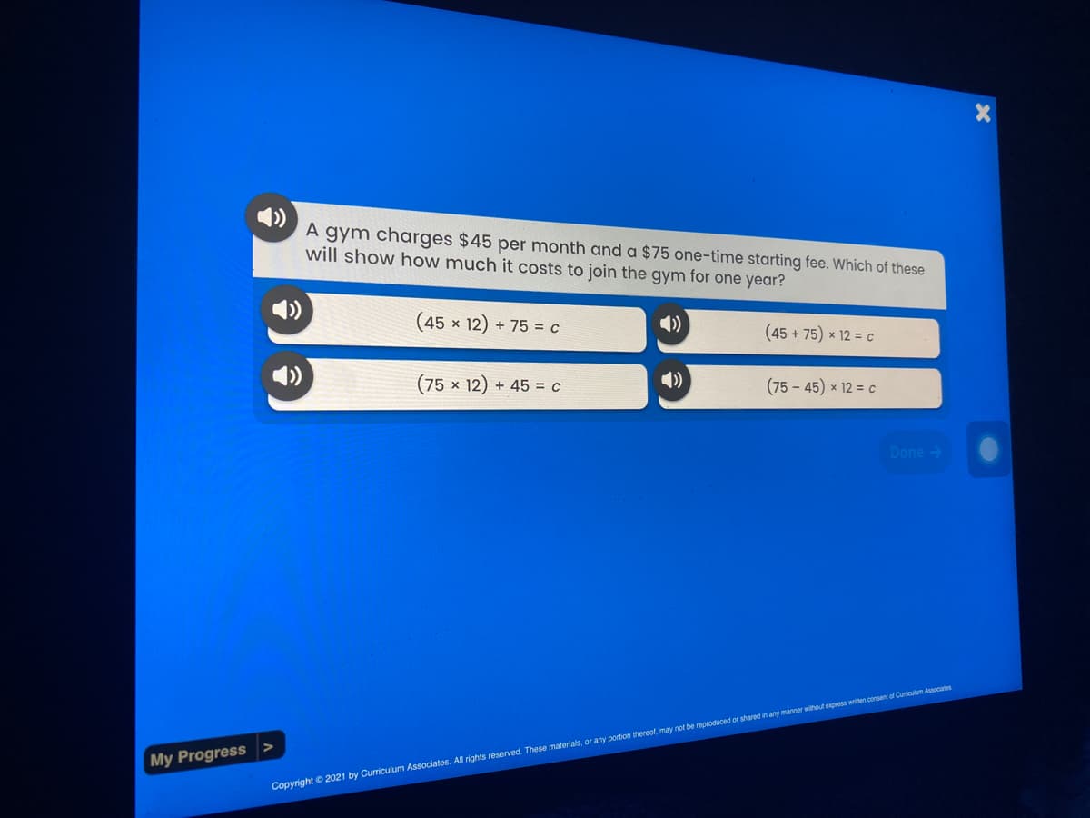 A gym charges $45 per month and a $75 one-time starting fee. Which of these
will show how much it costs to join the gym for one year?
(45 x 12) + 75 = c
4)
(45 + 75) x 12 = c
(75 × 12) + 45 = c
(75 - 45) x 12 = c
Done >
My Progress
Copyright © 2021 by Curriculum Associates. All rights reserved. These materials, or any portion thereol may not be reproduced or shared in any manner without express writen consent of Cumiculum Assocates
