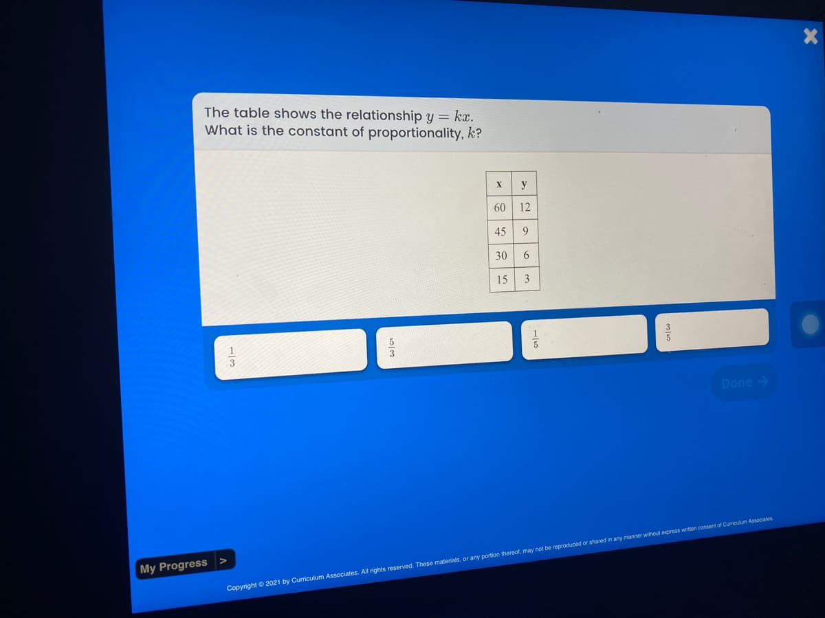 The table shows the relationship y = kx.
What is the constant of proportionality, k?
X
y
60
12
45
30
15 3
Done >
My Progress
Copyright ©2021 by Curriculum Associates. All rights reserved. These materials, or any portion thereof, may not be reproduced or shared in any manner without express written consent of Curriculum Associates.
