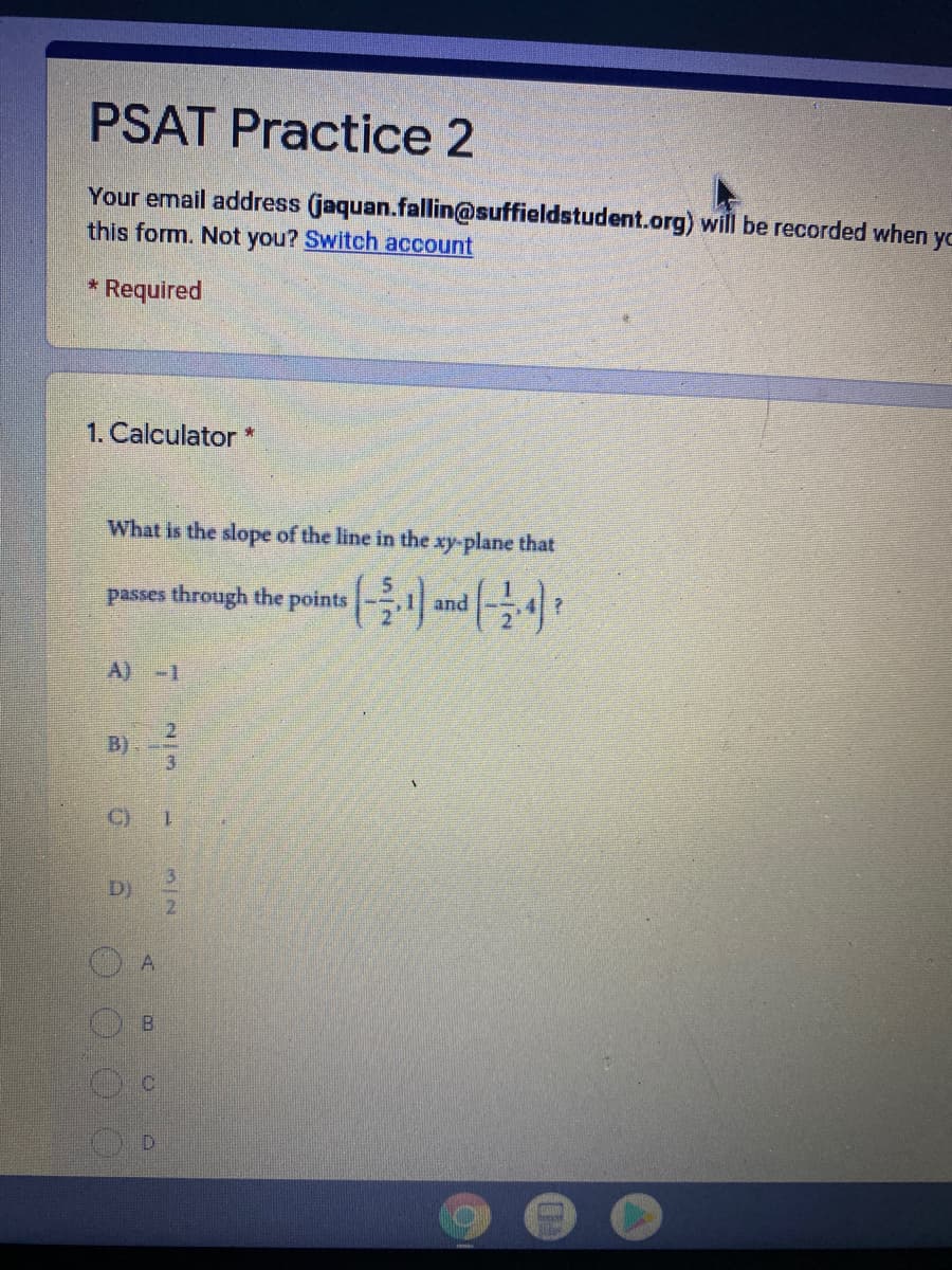 PSAT Practice 2
Your email address (jaquan.fallin@suffieldstudent.org) will be recorded when yo
this form. Not you? Switch account
* Required
1. Calculator *
What is the slope of the line in the xy-plane that
passes through the points
and
A) -1
2.
B)
3
C)
1.
D)
D.
