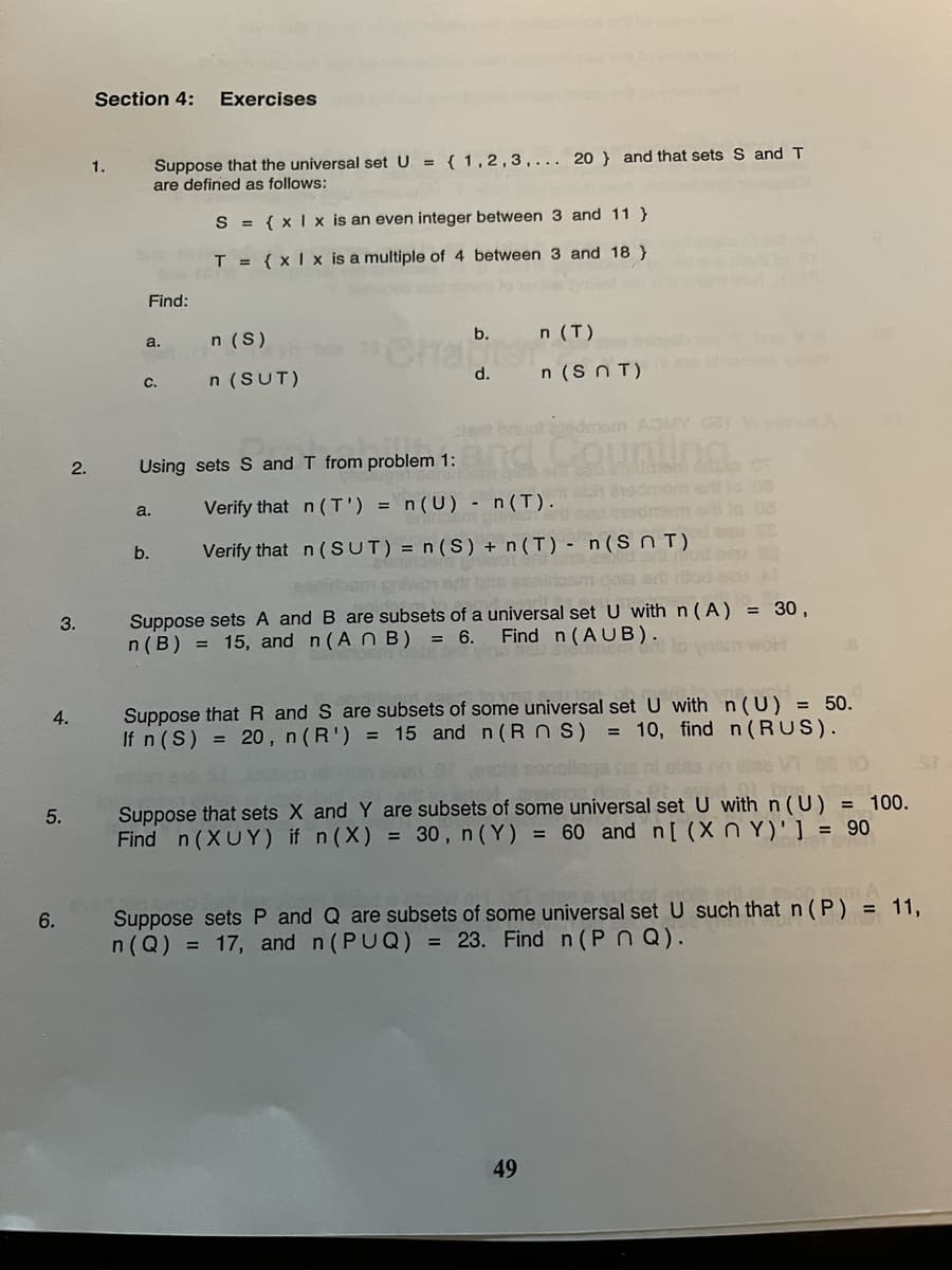 Section 4:
Exercises
Suppose that the universal set U = { 1,2,3,... 20 } and that sets S and T
are defined as follows:
1.
S = { xI x is an even integer between 3 and 11 }
T = { xI x is a multiple of 4 between 3 and 18 }
Find:
n (S)
b.
n (T)
Cra
a.
d.
n (S N T)
c.
n (SUT)
deam ADMY 0ar eRA
Counting
2.
Using sets S and T from problem 1:
Verify that n (T') =
n(U) - n(I). dmom er lo
a.
b.
Verify that n ( SUT) = n (S) + n (T) - n(Sn T)
Suppose sets A and B are subsets of a universal set U with n (A) = 30,
n(B) = 15, and n(An B) = 6.
3.
Find n (AUB).
Suppose that R and S are subsets of some universal setU with n(U) = 50.
If n (S) = 20, n(R') = 15 and n(R n S) = 10, find n(RUS).
4.
Suppose that sets X and Y are subsets of some universal set U withn(U) = 100.
Find n (XUY) if n (X) = 30, n(Y) = 60 and n[ (X n Y)'] = 90
5.
Suppose sets P and Q are subsets of some universal set U such that n ( P) = 11,
n (Q) = 17, and n (PUQ) = 23. Find n (Pn Q).
6.
49
