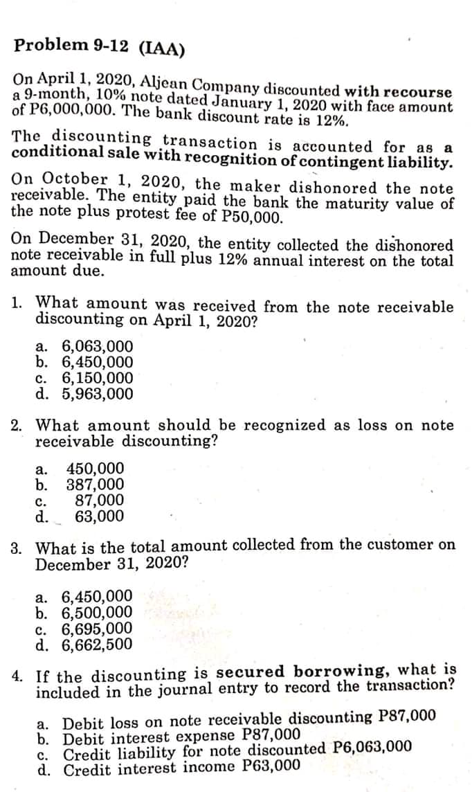 Problem 9-12 (IAA)
On April 1, 2020, Aljean Company discounted with recourse
a 9-month, 10% note dated January 1, 2020 with face amount
of P6,000,000. The bank discount rate is 12%.
The discounting transaction is accounted for as a
conditional sale with recognition of contingent liability.
On October 1, 2020, the maker dishonored the note
receivable. The entity paid the bank the maturity value of
the note plus protest fee of P50,000.
On December 31, 2020, the entity collected the dishonored
note receivable in full plus 12% annual interest on the total
amount due.
1. What amount was received from the note receivable
discounting on April 1, 2020?
a. 6,063,000
b. 6,450,000
c. 6,150,000
d. 5,963,000
2. What amount should be recognized as loss on note
receivable discounting?
450,000
b. 387,000
87,000
d.
а.
с.
63,000
3. What is the total amount collected from the customer on
December 31, 2020?
а. 6,450,000
b. 6,500,000
c. 6,695,000
d. 6,662,500
4. If the discounting is secured borrowing, what is
included in the journal entry to record the transaction?
a. Debit loss on note receivable discounting P87,000
b. Debit interest expense P87,000
c. Credit liability for note discounted P6,063,000
d. Credit interest income P63,000
