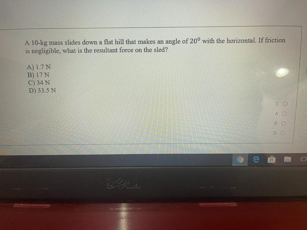 A 10-kg mass slides down a flat hill that makes an angle of 20° with the horizontal. If friction
is negligible, what is the resultant force on the sled?
A) 1.7 N
B) 17 N
C) 34 N
D) 33.5 N
C O
A O
BO
DO
WAL
