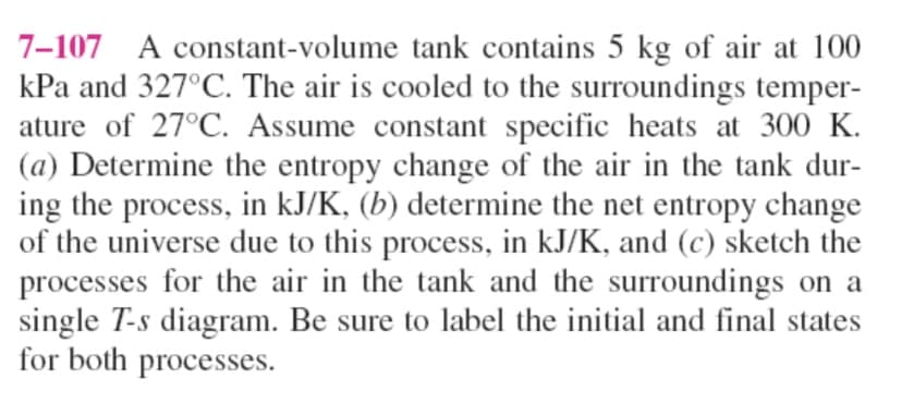 7-107 A constant-volume tank contains 5 kg of air at 100
kPa and 327°C. The air is cooled to the surroundings temper-
ature of 27°C. Assume constant specific heats at 300 K.
(a) Determine the entropy change of the air in the tank dur-
ing the process, in kJ/K, (b) determine the net entropy change
of the universe due to this process, in kJ/K, and (c) sketch the
processes for the air in the tank and the surroundings on a
single T-s diagram. Be sure to label the initial and final states
for both processes.