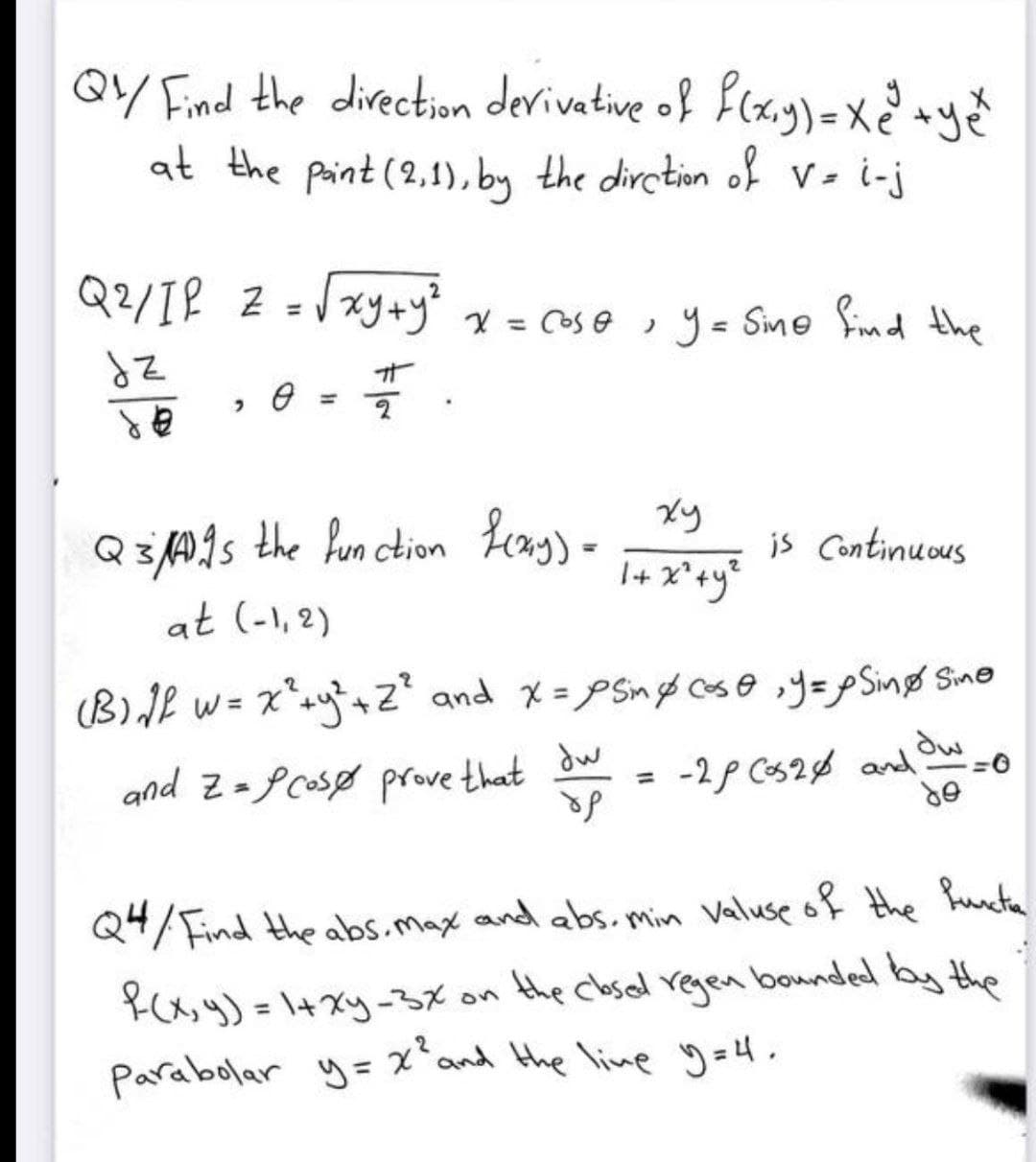 QY/ Find the direction derivative of f(x,y) = x² + ye
at the paint (2,1), by the dirction of V = i-j
Q²/1² 2 = √√xy + y² x = cose, y = Sine find the
dz
नो
0
2
de
xy
Q3As the function f(x,y) =
is Continuous
1 + x² + y²
at (-1,2)
(B)√1² w = x² + y² + Z² and x = psin & case, y = Sing Sine
dw
and Z=Pcos prove that
-2/ Cos2 and w=0
ор
do
Q4/Find the abs. max and abs. min valuse of the functa
R(x, y) = 1+xy-3x on the closed regen bounded by the
Parabolar y = x² and the live y=4.