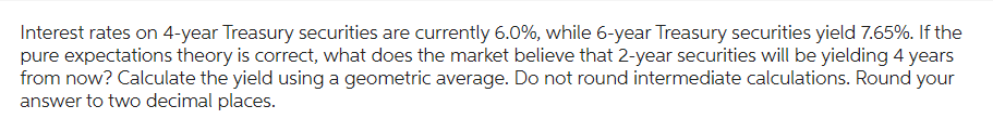 Interest rates on 4-year Treasury securities are currently 6.0%, while 6-year Treasury securities yield 7.65%. If the
pure expectations theory is correct, what does the market believe that 2-year securities will be yielding 4 years
from now? Calculate the yield using a geometric average. Do not round intermediate calculations. Round your
answer to two decimal places.