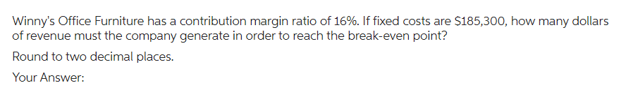 Winny's Office Furniture has a contribution margin ratio of 16%. If fixed costs are $185,300, how many dollars
of revenue must the company generate in order to reach the break-even point?
Round to two decimal places.
Your Answer: