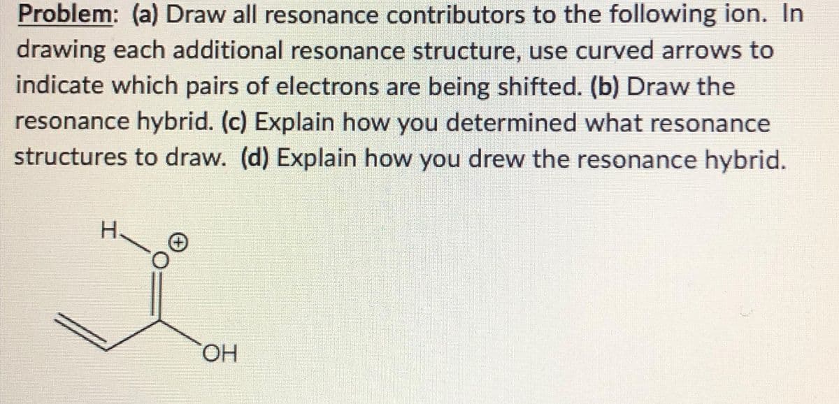 Problem: (a) Draw all resonance contributors to the following ion. In
drawing each additional resonance structure, use curved arrows to
indicate which pairs of electrons are being shifted. (b) Draw the
resonance hybrid. (c) Explain how you determined what resonance
structures to draw. (d) Explain how you drew the resonance hybrid.
H
x
OH