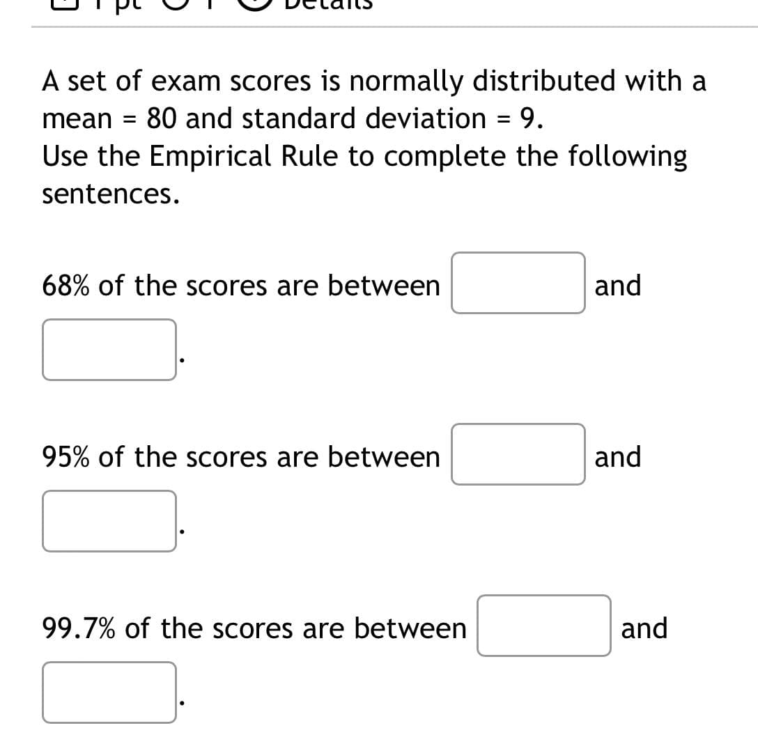 A set of exam scores is normally distributed with a
80 and standard deviation = 9.
mean =
Use the Empirical Rule to complete the following
sentences.
68% of the scores are between
95% of the scores are between
99.7% of the scores are between
and
and
and