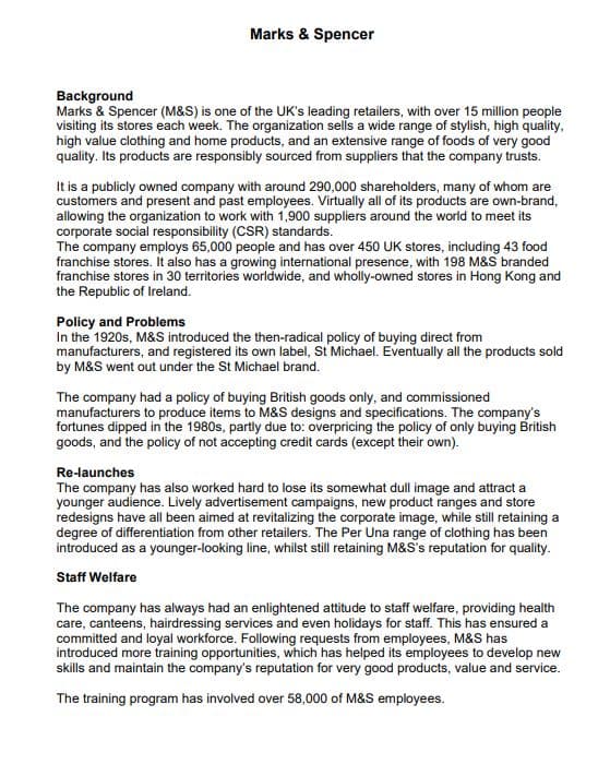 Marks & Spencer
Background
Marks & Spencer (M&S) is one of the UK's leading retailers, with over 15 million people
visiting its stores each week. The organization sells a wide range of stylish, high quality,
high value clothing and home products, and an extensive range of foods of very good
quality. Its products are responsibly sourced from suppliers that the company trusts.
It is a publicly owned company with around 290,000 shareholders, many of whom are
customers and present and past employees. Virtually all of its products are own-brand,
allowing the organization to work with 1,900 suppliers around the world to meet its
corporate social responsibility (CSR) standards.
The company employs 65,000 people and has over 450 UK stores, including 43 food
franchise stores. It also has a growing international presence, with 198 M&S branded
franchise stores in 30 territories worldwide, and wholly-owned stores in Hong Kong and
the Republic of Ireland.
Policy and Problems
In the 1920s, M&S introduced the then-radical policy of buying direct from
manufacturers, and registered its own label, St Michael. Eventually all the products sold
by M&S went out under the St Michael brand.
The company had a policy of buying British goods only, and commissioned
manufacturers to produce items to M&S designs and specifications. The company's
fortunes dipped in the 1980s, partly due to: overpricing the policy of only buying British
goods, and the policy of not accepting credit cards (except their own).
Re-launches
The company has also worked hard to lose its somewhat dull image and attract a
younger audience. Lively advertisement campaigns, new product ranges and store
redesigns have all been aimed at revitalizing the corporate image, while still retaining a
degree of differentiation from other retailers. The Per Una range of clothing has been
introduced as a younger-looking line, whilst still retaining M&S's reputation for quality.
Staff Welfare
The company has always had an enlightened attitude to staff welfare, providing health
care, canteens, hairdressing services and even holidays for staff. This has ensured a
committed and loyal workforce. Following requests from employees, M&S has
introduced more training opportunities, which has helped its employees to develop new
skills and maintain the company's reputation for very good products, value and service.
The training program has involved over 58,000 of M&S employees.
