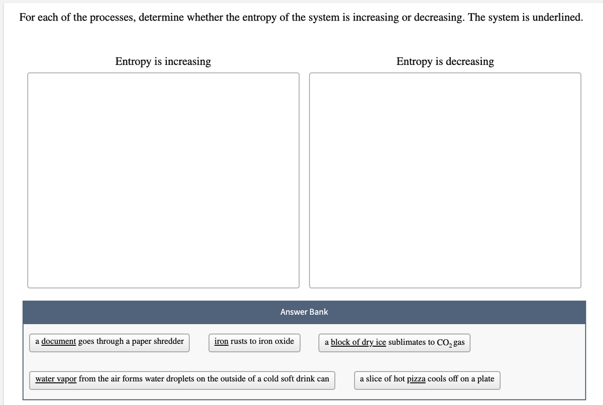 For each of the processes, determine whether the entropy of the system is increasing or decreasing. The system is underlined.
Entropy is increasing
Entropy is decreasing
Answer Bank
a document goes through a paper shredder
iron rusts to iron oxide
a block of dry ice sublimates to CO, gas
water vapor from the air forms water droplets on the outside of a cold soft drink can
a slice of hot pizza cools off on a plate
