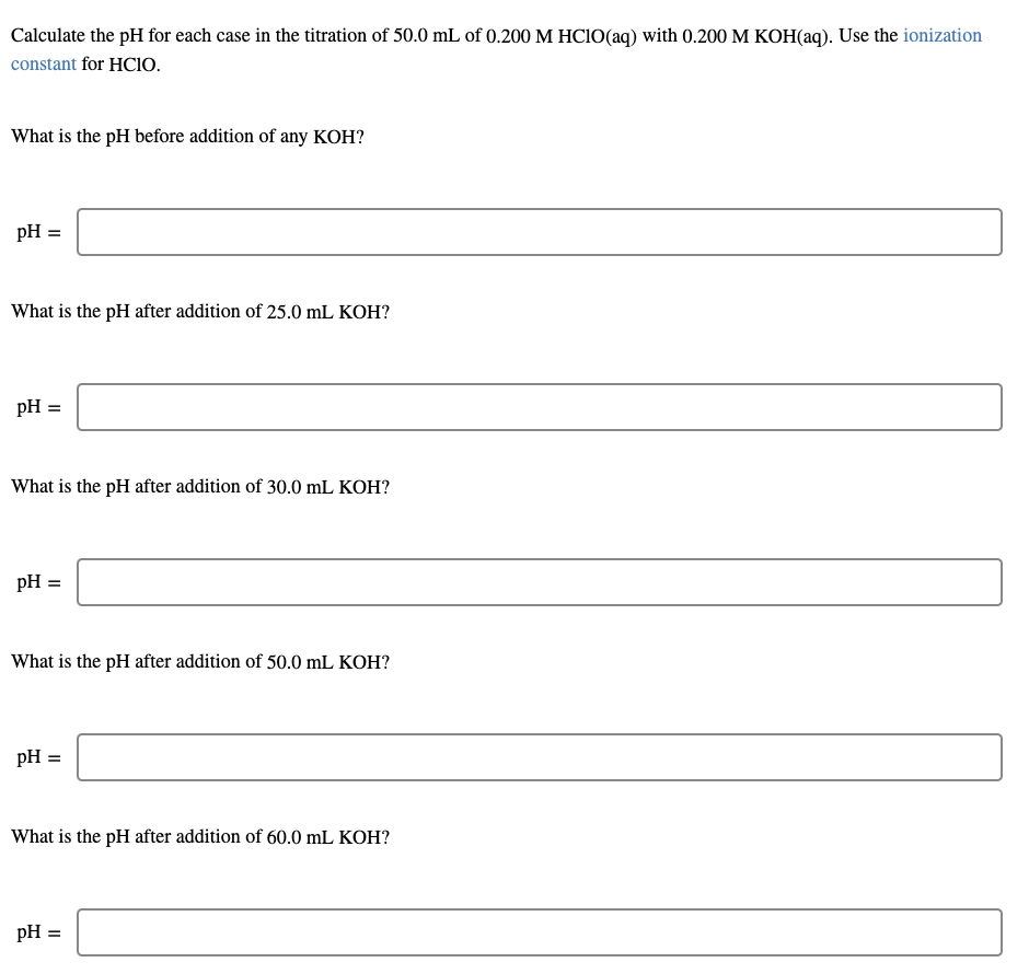 Calculate the pH for each case in the titration of 50.0 mL of 0.200 M HCIO(aq) with 0.200 M KOH(aq). Use the ionization
constant for HCIO.
What is the pH before addition of any KOH?
pH =
What is the pH after addition of 25.0 mL KOH?
pH =
What is the pH after addition of 30.0 mL KOH?
pH =
What is the pH after addition of 50.0 mL KOH?
pH =
What is the pH after addition of 60.0 mL KOH?
pH =
