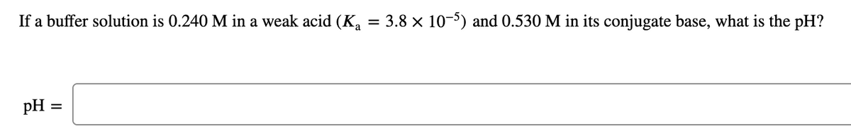 If a buffer solution is 0.240 M in a weak acid (Ka = 3.8 x 10-5) and 0.530 M in its conjugate base, what is the pH?
pH =
