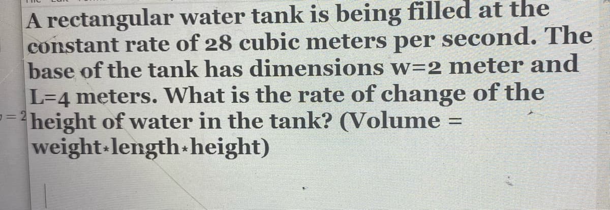 A rectangular water tank is being filled at the
constant rate of 28 cubic meters per second. The
base of the tank has dimensions w=2 meter and
L=4 meters. What is the rate of change of the
%3Dheight of water in the tank? (Volume =
weight-length-height)
