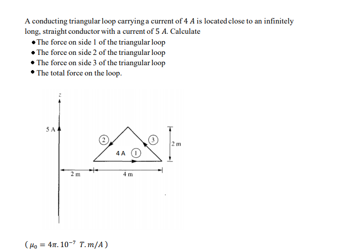 A conducting triangular loop carrying a current of 4 A is located close to an infinitely
long, straight conductor with a current of 5 A. Calculate
• The force on side 1 of the triangular loop
• The force on side 2 of the triangular loop
• The force on side 3 of the triangular loop
• The total force on the loop.
5 A
4 A O
2 m
4 m
(Ho = 4n. 10-7 T.m/A)
