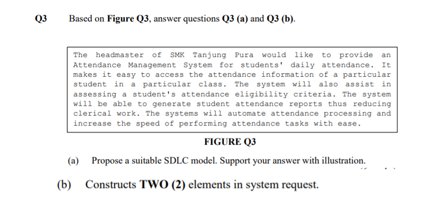 Q3
Based on Figure Q3, answer questions Q3 (a) and Q3 (b).
The headmaster of SMK Tanjung Pura would like to provide an
Attendance Management System for students' daily attendance. It
makes it easy to access the attendance information of a particular
student in a particular class. The system will also assist in
assessing a student's attendance eligibility criteria. The system
will be able to generate student attendance reports thus reducing
clerical work. The systems will automate attendance processing and
increase the speed of performing attendance tasks with ease.
FIGURE Q3
(a)
Propose a suitable SDLC model. Support your answer with illustration.
(b)
Constructs TWO (2) elements in system request.
