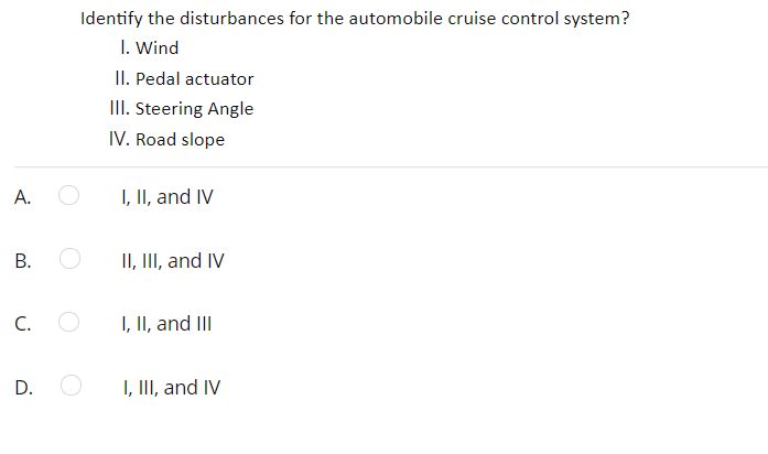 Identify the disturbances for the automobile cruise control system?
I. Wind
II. Pedal actuator
III. Steering Angle
IV. Road slope
A.
I, II, and IV
В.
II, III, and IV
C.
I, II, and II
I, III, and IV
B.
D.
