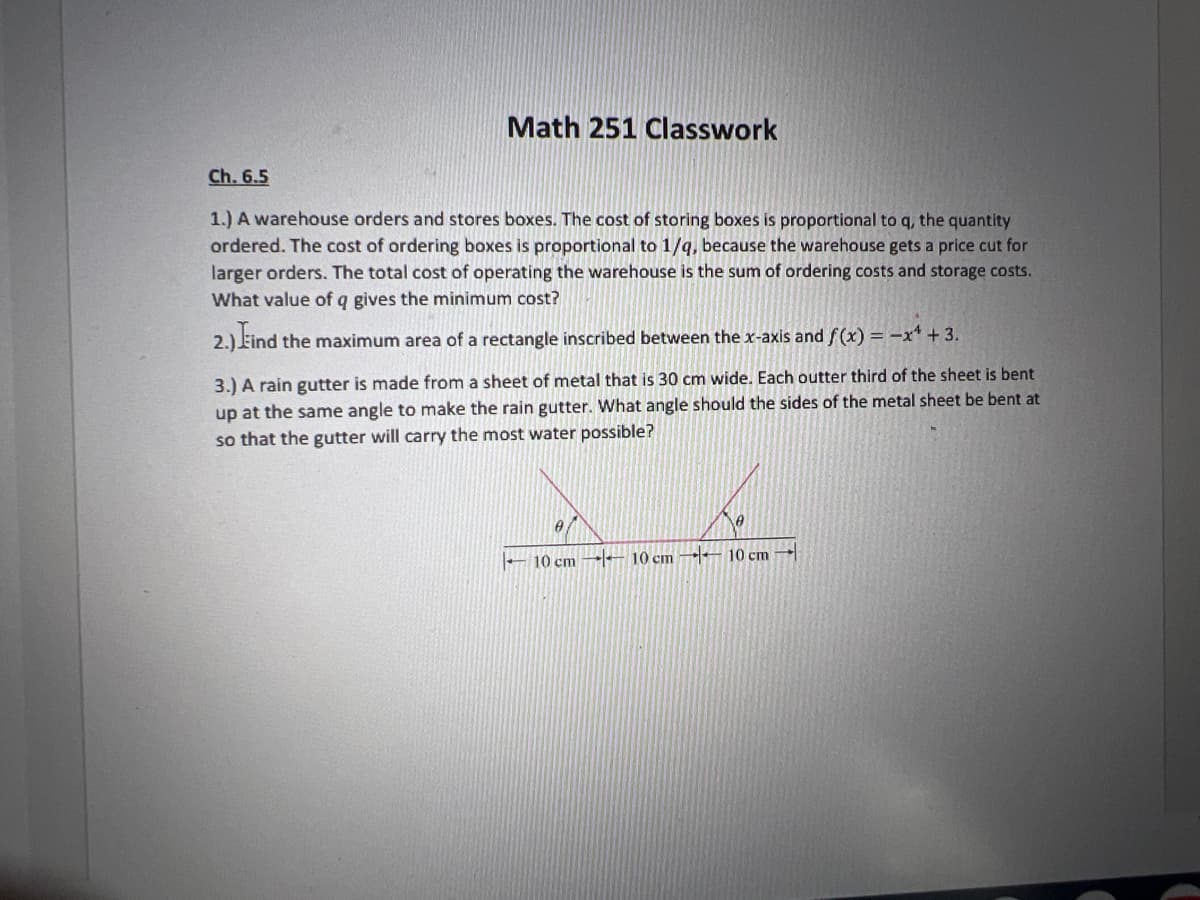 Math 251 Classwork
Ch. 6.5
1.) A warehouse orders and stores boxes. The cost of storing boxes is proportional to q, the quantity
ordered. The cost of ordering boxes is proportional to 1/q, because the warehouse gets a price cut for
larger orders. The total cost of operating the warehouse is the sum of ordering costs and storage costs.
What value of q gives the minimum cost?
2.) Find the maximum area of a rectangle inscribed between the x-axis and f(x) = -x¹ +3.
3.) A rain gutter is made from a sheet of metal that is 30 cm wide. Each outter third of the sheet is bent
up at the same angle to make the rain gutter. What angle should the sides of the metal sheet be bent at
so that the gutter will carry the most water possible?
0
10 cm
10 cm
10 cm