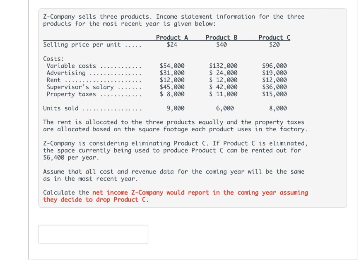 Z-Company sells three products. Income statement information for the three
products for the most recent year is given below:
Selling price per unit .....
Product A
$24
Product B
$40
Product C
$20
Costs:
Variable costs
$54,000
$132,000
$96,000
Advertising
$31,000
$ 24,000
$19,000
Rent
$12,000
$ 12,000
$12,000
Supervisor's salary
$45,000
$ 42,000
$36,000
Property taxes
$ 8,000
$ 11,000
$15,000
9,000
6,000
8,000
Units sold
The rent is allocated to the three products equally and the property taxes
are allocated based on the square footage each product uses in the factory.
Z-Company is considering eliminating Product C. If Product C is eliminated,
the space currently being used to produce Product C can be rented out for
$6,400 per year.
Assume that all cost and revenue data for the coming year will be the same
as in the most recent year.
Calculate the net income Z-Company would report in the coming year assuming
they decide to drop Product C.