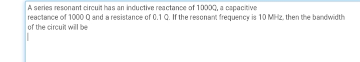 A series resonant circuit has an inductive reactance of 1000Q, a capacitive
reactance of 1000 Q and a resistance of 0.1 Q. If the resonant frequency is 10 MHz, then the bandwidth
of the circuit will be
