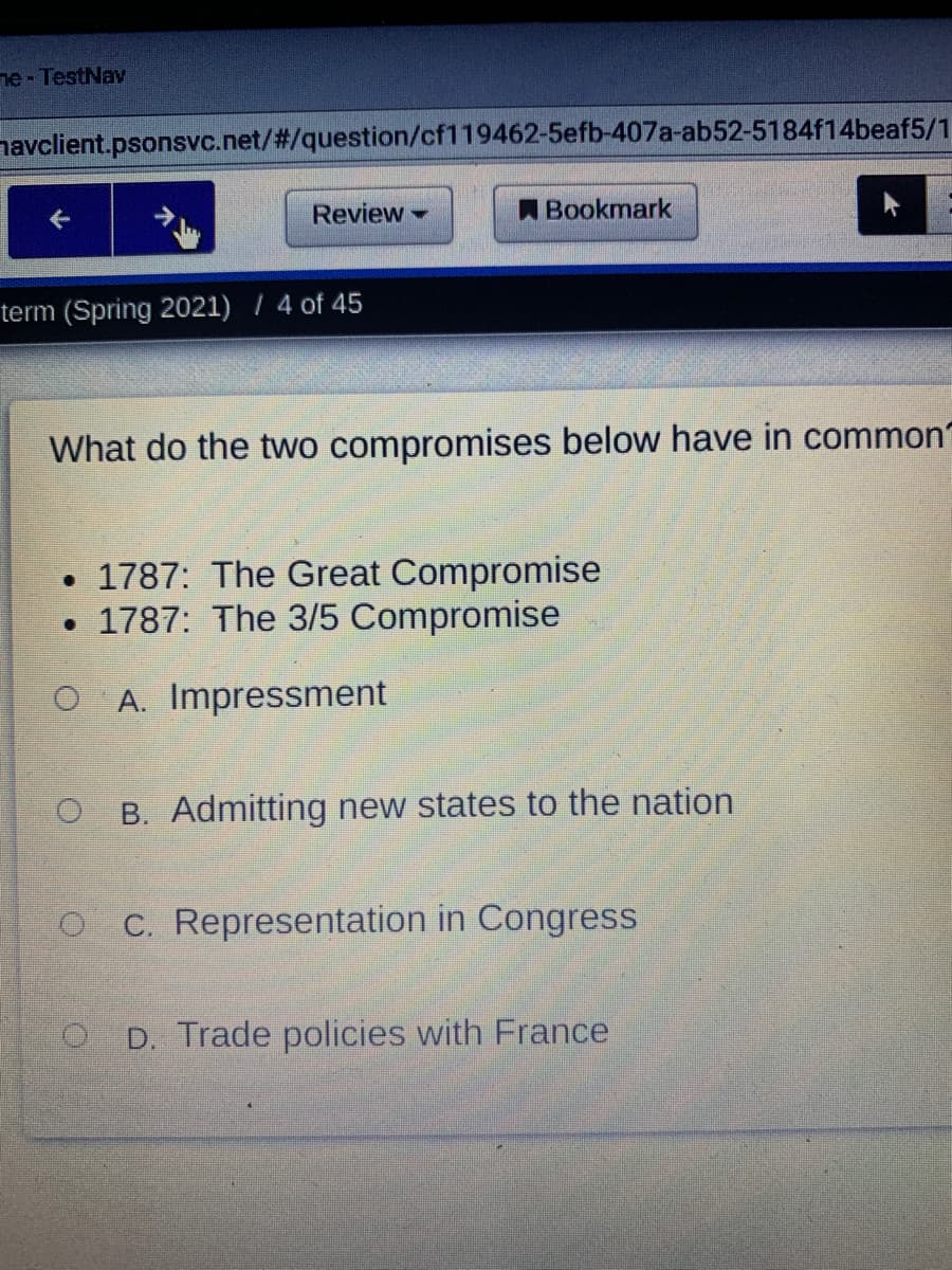 ne - TestNav
navclient.psonsvc.net/#/question/cf119462-5efb-407a-ab52-5184f14beaf5/1
Review
ABookmark
term (Spring 2021) / 4 of 45
What do the two compromises below have in common
• 1787: The Great Compromise
• 1787: The 3/5 Compromise
O A. Impressment
B. Admitting new states to the nation
O C. Representation in Congress
O D. Trade policies with France

