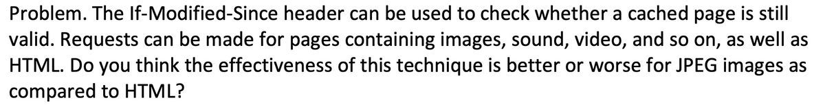 Problem. The If-Modified-Since header can be used to check whether a cached page is still
valid. Requests can be made for pages containing images, sound, video, and so on, as well as
HTML. Do you think the effectiveness of this technique is better or worse for JPEG images as
compared to HTML?