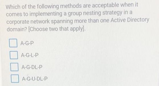 Which of the following methods are acceptable when it
comes to implementing a group nesting strategy in a
corporate network spanning more than one Active Directory
domain? [Choose two that apply].
A-G-P
A-G-L-P
A-G-DL-P
A-G-U-DL-P