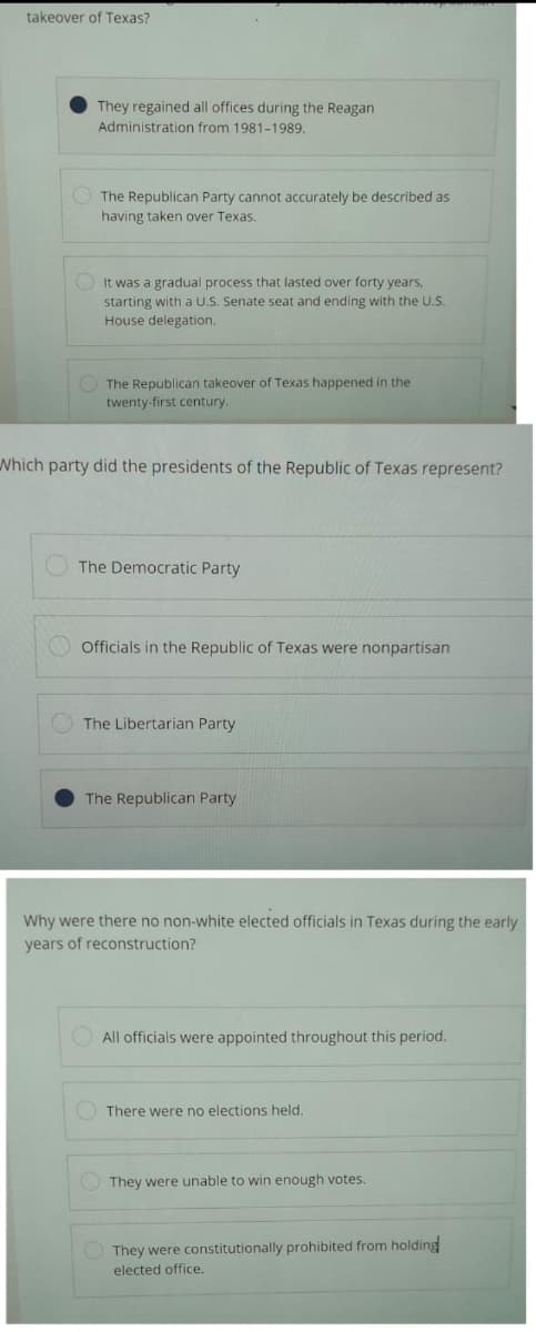 takeover of Texas?
They regained all offices during the Reagan
Administration from 1981-1989.
The Republican Party cannot accurately be described as
having taken over Texas.
It was a gradual process that lasted over forty years,
starting with a U.S. Senate seat and ending with the U.S.
House delegation.
The Republican takeover of Texas happened in the
twenty-first century.
Which party did the presidents of the Republic of Texas represent?
The Democratic Party
Officials in the Republic of Texas were nonpartisan
The Libertarian Party.
The Republican Party
Why were there no non-white elected officials in Texas during the early
years of reconstruction?
All officials were appointed throughout this period.
There were no elections held.
They were unable to win enough votes.
They were constitutionally prohibited from holding
elected office.