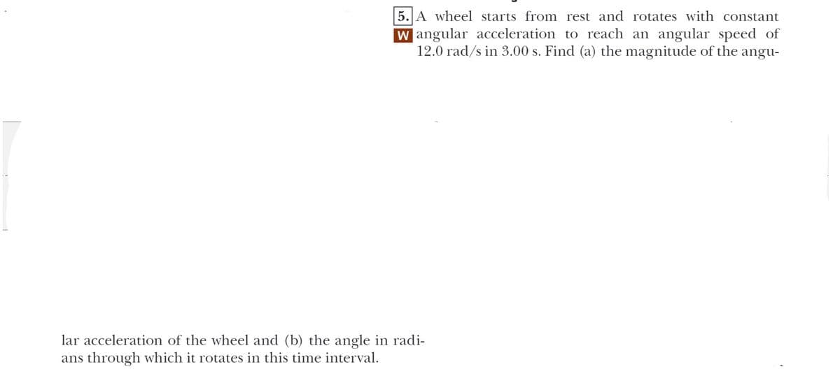 5. A wheel starts from rest and rotates with constant
W angular acceleration to reach an angular speed of
12.0 rad/s in 3.00 s. Find (a) the magnitude of the angu-
lar acceleration of the wheel and (b) the angle in radi-
ans through which it rotates in this time interval.
