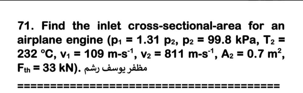 71. Find the inlet cross-sectional-area for an
airplane engine (p, = 1.31 p2, P2 = 99.8 kPa, T2 =
232 °C, v, = 109 m-s1, v2 = 811 m-s1, A2 = 0.7 m?,
Fth = 33 kN). ptny càug såbo
%3D
%3D
%3D
%3D
==
===
