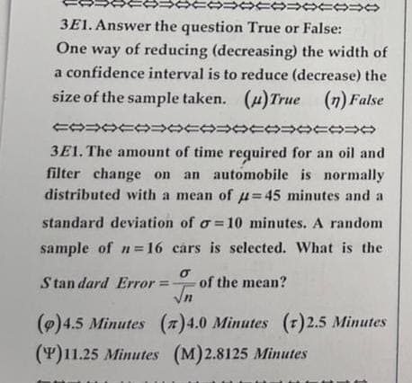 4444444
3E1. Answer the question True or False:
One way of reducing (decreasing) the width of
a confidence interval is to reduce (decrease) the
size of the sample taken. (u)True (n) False
COOCOOCOOCOOCOO
3E1. The amount of time required for an oil and
filter change on an automobile is normally
distributed with a mean of u=45 minutes and a
standard deviation of o=10 minutes. A random
sample of n=16 cars is selected. What is the
σ
Standard Error = of the mean?
√n
(p) 4.5 Minutes (7) 4.0 Minutes (r)2.5 Minutes
(P)11.25 Minutes (M)2.8125 Minutes