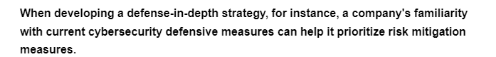 When developing a defense-in-depth
strategy, for instance, a company's familiarity
with current cybersecurity defensive measures can help it prioritize risk mitigation
measures.