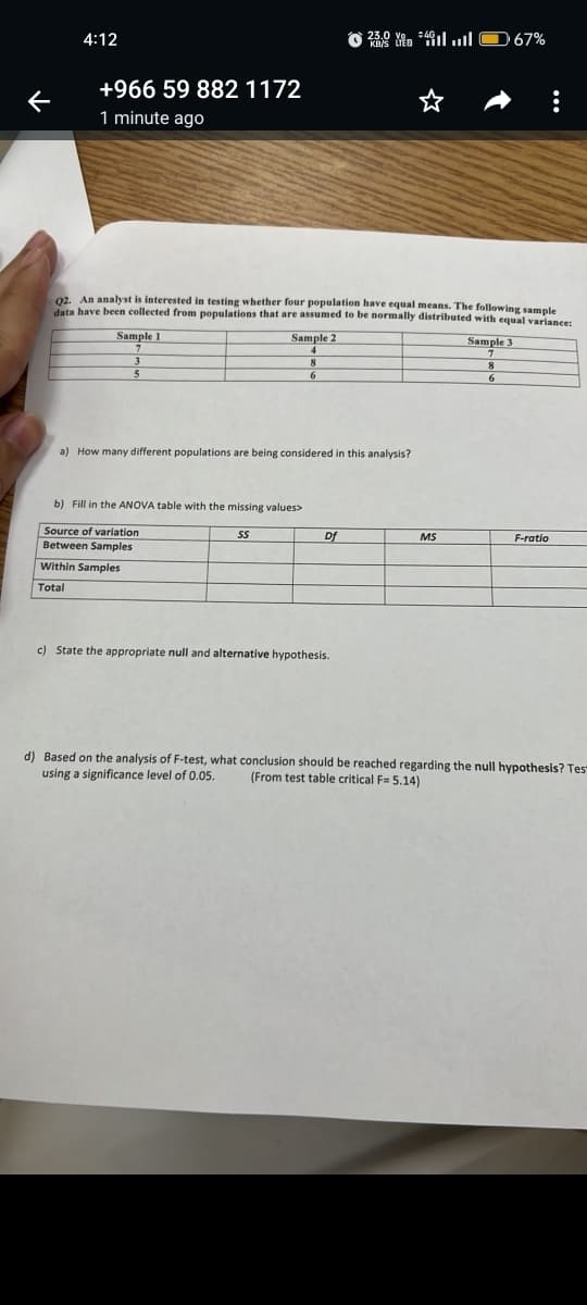 K
4:12
+966 59 882 1172
1 minute ago
02. An analyst is interested in testing whether four population have equal means. The following sample
data have been collected from populations that are assumed to be normally distributed with equal variance:
Sample 1
Sample 2
Sample 3
a) How many different populations are being considered in this analysis?
b) Fill in the ANOVA table with the missing values>
Source of variation
SS
Between Samples
Within Samples
Total
24.ıl O 67%
Df
c) State the appropriate null and alternative hypothesis.
MS
6
:
F-ratio
d) Based on the analysis of F-test, what conclusion should be reached regarding the null hypothesis? Tes
using a significance level of 0.05. (From test table critical F= 5.14)