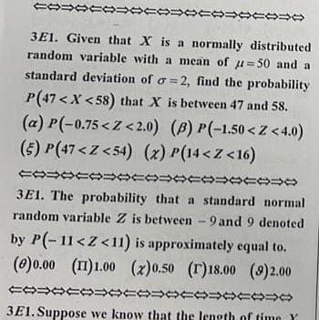 1000100010
4000000444
3E1. Given that X is a normally distributed
random variable with a mean of u=50 and a
standard deviation of o=2, find the probability
P(47<X<58) that X is between 47 and 58.
(a)P(-0.75<Z<2.0)
(B) P(-1.50Z<4.0)
(5) P(47<Z<54) (x) P(14<Z<16)
20054444444444050408
3E1. The probability that a standard normal.
random variable Z is between - 9and 9 denoted
by P(-11<Z<11) is approximately equal to.
(e)0.00 (11)1.00 (2)0.50 (r)18.00 (9)2.00
100000000004年0440448
3E1. Suppose we know that the length of time Y