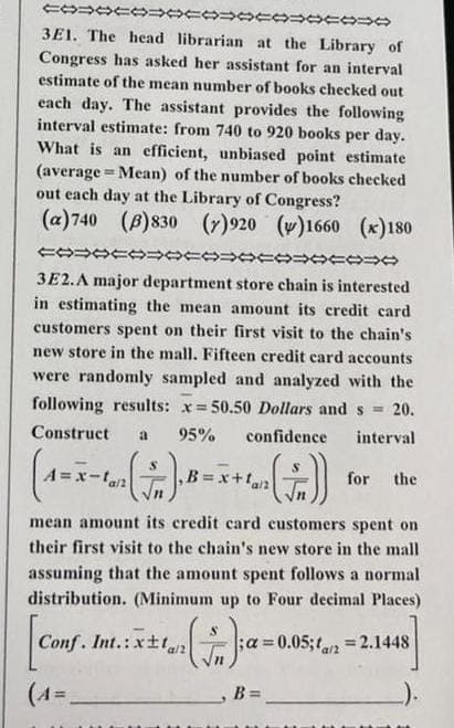 COOCOOCOOCOOCOO
3E1. The head librarian at the Library of
Congress has asked her assistant for an interval
estimate of the mean number of books checked out
each day. The assistant provides the following
interval estimate: from 740 to 920 books per day.
What is an efficient, unbiased point estimate
(average Mean) of the number of books checked
out each day at the Library of Congress?
(a) 740 (B)830 (7)920 ()1660 (x)180
COOCOOOOOOOOOO
3E2.A major department store chain is interested
in estimating the mean amount its credit card
customers spent on their first visit to the chain's
new store in the mall. Fifteen credit card accounts
were randomly sampled and analyzed with the
following results: x= 50.50 Dollars and s= 20.
Construct a 95% confidence
interval
(1=x-
,B=x+fan
mean amount its credit card customers spent on
their first visit to the chain's new store in the mall
assuming that the amount spent follows a normal
distribution. (Minimum up to Four decimal Places)
Conf. Int.:xt/2
(4=
A=x-tan
(+₁);a=0.
B =
for the
= 0.05;2=2.1448