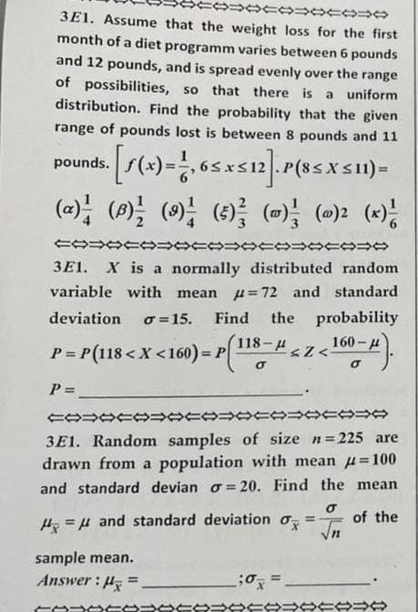 3E1. Assume that the weight loss for the first
month of a diet programm varies between 6 pounds
and 12 pounds, and is spread evenly over the range
of possibilities, so that there is a uniform
distribution. Find the probability that the given
range of pounds lost is between 8 pounds and 11
pounds. [f(x) = 1,65 x≤12]. P(85 X ≤11)=
(~) ½ (0)²½ (9) ²½ (5) ² (0) ²½ (0)² (x) ²
CO=000000=
000000
3E1. X is a normally distributed random
variable with mean = 72 and standard
deviation σ= 15. Find the probability
P
P = P(118 < X <160) = P(118- # < Z < 160-μ).
P = __________
COOOOOOOO
3E1. Random samples of size n=225 are
drawn from a population with mean =100
and standard devian o=20. Find the mean.
σ
of the
√n
H = μ and standard deviation o
sample mean.
Answer: H.
→→
;0=
=
00000