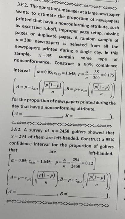 POCO DE
3E2. The operations manager at a large newspaper
wants to estimate the proportion of newspapers
printed that have a nonconforming attribute, such
as excessive ruboff, improper page setup, missing
pages or duplicate pages. A random sample of
n=200 newspapers is selected from all the
newspapers printed during a single day. In this
sample, x=35 contain some
nonconformance. Construct a 90% confidence
type of
interval
(1-3-2 (√(1-2)). -p+2. ( ((1-2)])
=p-²a/2
,B=p+²a/²
[a=0.05
0.05; 20.051.645; p===
(4=
for the proportion of newspapers printed during the
day that have a nonconforming attribute.
(A=
, B=
35
n 200
COOOOOOOOOOOO
3E2. A survey of n=2450 golfers showed that
x=294 of them are left-handed. Construct a 95%
confidence interval for the proportion of golfers
that
are
left-handed.
[a=
a=0.05; 0.05 = 1.645; p===
FOTO:
= 0.175
x 294
11 2450
P(1-P)
- 2₁( √((²-2)). - - + ~ ( √ (²-2)
P(1-P)
P-²a/2
11
11
B=
= 0.12
0000000000
C