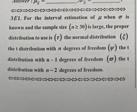 Answ
X
COOCOOCOOCOOCO⇒
3E1. For the interval estimation of when o is
known and the sample size (n ≥30) is large, the proper
distribution to use is (7) the normal distribution (5)
the t distribution with n degrees of freedom (y) the t
distribution with n - 1 degrees of freedom (w) the t
distribution with n-2 degrees of freedom.
COOCOOCOOCOO