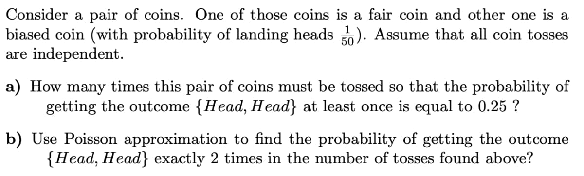 Consider a pair of coins. One of those coins is a fair coin and other one is a
biased coin (with probability of landing heads ). Assume that all coin tosses
are independent.
a) How many times this pair of coins must be tossed so that the probability of
getting the outcome {Head, Head} at least once is equal to 0.25 ?
b) Use Poisson approximation to find the probability of getting the outcome
{Head, Head} exactly 2 times in the number of tosses found above?
