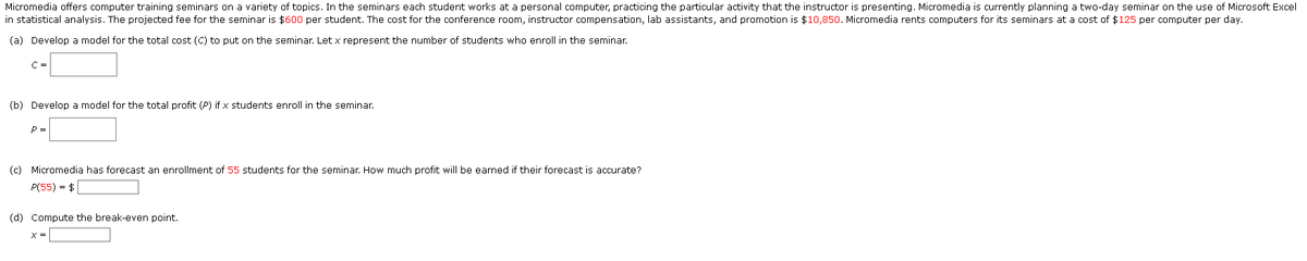 Micromedia offers computer training seminars on a variety of topics. In the seminars each student works at a personal computer, practicing the particular activity that the instructor is presenting. Micromedia is currently planning a two-day seminar on the use of Microsoft Excel
in statistical analysis. The projected fee for the seminar is $600 per student. The cost for the conference room, instructor compensation, lab assistants, and promotion is $10,850. Micromedia rents computers for its seminars at a cost of $125 per computer per day.
(a) Develop a model for the total cost (C) to put on the seminar. Let x represent the number of students who enroll in the seminar.
C =
(b) Develop a model for the total profit (P) if x students enroll in the seminar.
P =
(c) Micromedia has forecast an enrollment of 55 students for the seminar. How much profit will be earned if their forecast is accurate?
P(55) = $
(d) Compute the break-even point.