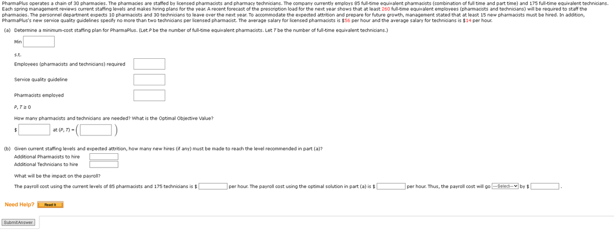 PharmaPlus operates a chain of 30 pharmacies. The pharmacies are staffed by licensed pharmacists and pharmacy technicians. The company currently employs 85 full-time equivalent pharmacists (combination of full time and part time) and 175 full-time equivalent technicians.
Each spring management reviews current staffing levels and makes hiring plans for the year. A recent forecast of the prescription load for the next year shows that at least 260 full-time equivalent employees (pharmacists and technicians) will be required to staff the
pharmacies. The personnel department expects 10 pharmacists and 30 technicians to leave over the next year. To accommodate the expected attrition and prepare for future growth, management stated that at least 15 new pharmacists must be hired. In addition,
PharmaPlus's new service quality guidelines specify no more than two technicians per licensed pharmacist. The average salary for licensed pharmacists is $56 per hour and the average salary for technicians is $14 per hour.
(a) Determine a minimum-cost staffing plan for PharmaPlus. (Let P be the number of full-time equivalent pharmacists. Let 7 be the number of full-time equivalent technicians.)
Min
s.t.
Employees (pharmacists and technicians) required.
Service quality guideline
Pharmacists employed
P, 720
How many pharmacists and technicians are needed? What is the Optimal Objective Value?
at (P, 7) =
$
(b) Given current staffing levels and expected attrition, how many new hires (if any) must be made to reach the level recommended in part (a)?
Additional Pharmacists to hire
Additional Technicians to hire
What will be the impact on the payroll?
The payroll cost using the current levels of 85 pharmacists and 175 technicians is $
Need Help?
Submit Answer
Read It
per hour. The payroll cost using the optimal solution in part (a) is $
per hour. Thus, the payroll cost will go ---Select--- by $