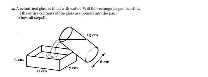4. A cylindrical glass is filled with water. Will the rectangular pan overflow
if the entire contents of the glass are poured into the pan?
Show all steps!!!
13 cm
5 cm
6 cm
7 cm
11 cm
