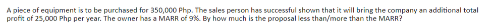 A piece of equipment is to be purchased for 350,000 Php. The sales person has successful shown that it will bring the company an additional total
profit of 25,000 Php per year. The owner has a MARR of 9%. By how much is the proposal less than/more than the MARR?
